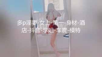 多p淫妻-女上-第一-身材-酒店-抖音-学姐-车震-模特