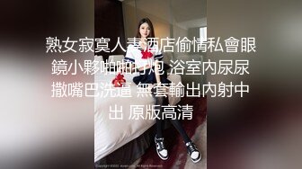 熟女寂寞人妻酒店偷情私會眼鏡小夥啪啪打炮 浴室內尿尿撒嘴巴洗逼 無套輸出內射中出 原版高清