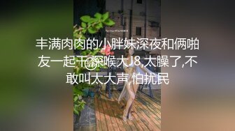 丰满肉肉的小胖妹深夜和俩啪友一起干,深喉大J8,太臊了,不敢叫太大声,怕扰民