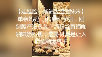 【娃娃脸一线逼&流氓妹妹】单亲妈妈，00后小孕妇，刚剖腹产没多久，约粉丝直播啪啪赚奶粉钱，这身材真是让人性欲勃发想干