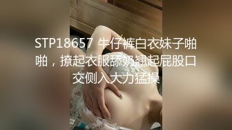 STP18657 牛仔裤白衣妹子啪啪，撩起衣服舔奶翘起屁股口交侧入大力猛操