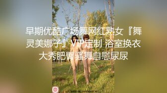 早期优酷广场舞网红熟女『舞灵美娜子』VIP定制 浴室换衣大秀肥臀骚舞自慰尿尿