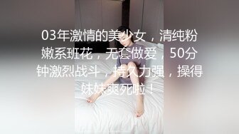 03年激情的美少女，清纯粉嫩系班花，无套做爱，50分钟激烈战斗，持久力强，操得妹妹爽死啦！