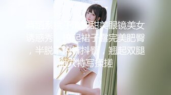 舞蹈系桃子清纯甜美眼镜美女诱惑秀，撩起裙子露完美肥臀，半脱下内裤抖臀，翘起双腿掰穴特写揉搓