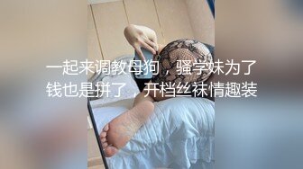 一起来调教母狗，骚学妹为了钱也是拼了，开档丝袜情趣装