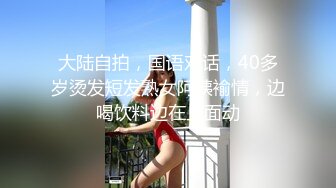 大陆自拍，国语对话，40多岁烫发短发熟女阿姨褕情，边喝饮料边在上面动