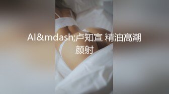 Al&mdash;卢知宣 精油高潮颜射