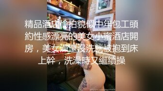 精品酒店偷拍貌似中年包工頭約性感漂亮的美女小蜜酒店開房，美女澡還沒洗就被抱到床上幹，洗澡時又繼續操