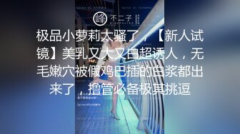 极品小萝莉太骚了，【新人试镜】美乳又大又白超诱人，无毛嫩穴被假鸡巴插的白浆都出来了，撸管必备极其挑逗