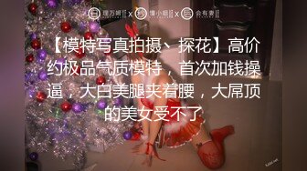 【模特写真拍摄丶探花】高价约极品气质模特，首次加钱操逼，大白美腿夹着腰，大屌顶的美女受不了