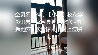 空灵系女神，【小嘉】校花学妹!!男主拿道具狂插嫩穴~再操他穴~水量惊人，女上位啪啪