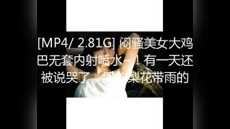 [MP4/ 2.81G] 闷骚美女大鸡巴无套内射喷水~！有一天还被说哭了，哭的梨花带雨的