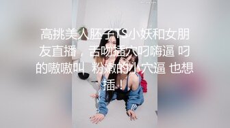 高挑美人胚子TS小妖和女朋友直播，舌吻插穴叼嗨逼 叼的嗷嗷叫  粉嫩的小穴逼 也想插！