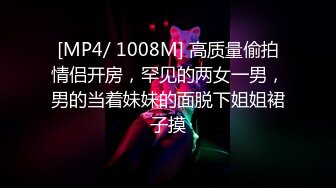 [MP4/ 1008M] 高质量偷拍情侣开房，罕见的两女一男，男的当着妹妹的面脱下姐姐裙子摸