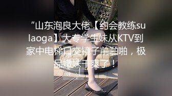 “山东泡良大佬【约会教练sulaoga】大专学生妹从KTV到家中电梯口交镜子前啪啪，极品嫩妹干爽了！