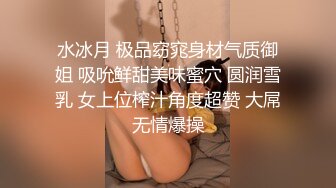 水冰月 极品窈窕身材气质御姐 吸吮鲜甜美味蜜穴 圆润雪乳 女上位榨汁角度超赞 大屌无情爆操