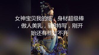 女神宝贝我的纸，身材超级棒，傲人美乳，骚B特写，刚开始还有些放不开