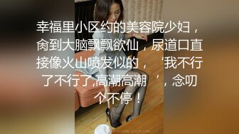 幸福里小区约的美容院少妇，肏到大脑飘飘欲仙，尿道口直接像火山喷发似的，‘我不行了不行了,高潮高潮‘，念叨个不停！