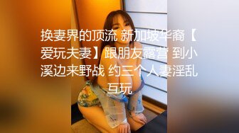 换妻界的顶流 新加坡华裔【爱玩夫妻】跟朋友露营 到小溪边来野战 约三个人妻淫乱互玩