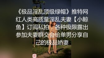 《极品淫乱顶级绿帽》推特网红人类高质量淫乱夫妻【小鲸鱼】订阅私拍，各种极限露出参加夫妻群交会给单男分享自己的极品娇妻