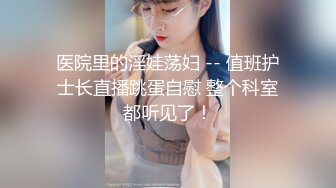 医院里的淫娃荡妇 -- 值班护士长直播跳蛋自慰 整个科室都听见了！