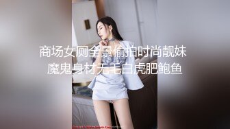 商场女厕全景偷拍时尚靓妹 魔鬼身材无毛白虎肥鲍鱼