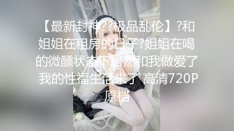 【最新封神??极品乱伦】?和姐姐在租房的日子?姐姐在喝的微醺状态下居然和我做爱了 我的性福生活来了 高清720P原档