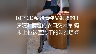 国产CD系列清纯又很嗲的于梦婕1 情趣内衣口交大屌 骑乘上位被直男干的叫雅蠛蝶