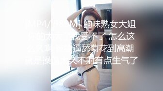 [MP4/ 989M] 韵味熟女大姐 你的太大了我受不了 怎么这么久啊 被舔逼舔菊花到高潮 就是操逼太久不射有点生气了