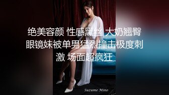 绝美容颜 性感黑丝 大奶翘臀眼镜妹被单男猛烈撞击极度刺激 场面超疯狂