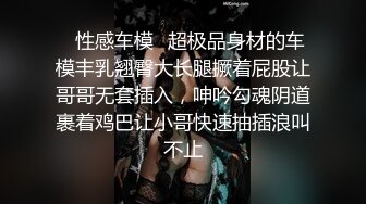 ✿性感车模✿超极品身材的车模丰乳翘臀大长腿撅着屁股让哥哥无套插入，呻吟勾魂阴道裹着鸡巴让小哥快速抽插浪叫不止