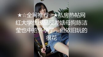 ★☆全网推荐☆★私房热帖网红大学生极品反差婊母狗陈洁莹也中招怀孕了，但依旧玩的很花