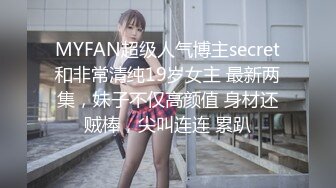 MYFAN超级人气博主secret和非常清纯19岁女主 最新两集，妹子不仅高颜值 身材还贼棒，尖叫连连 累趴