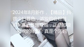 2024年8月新作，【精品】抖音少妇暮色，浓妆约会粉丝，KTV露出开房打炮，正是如狼似虎的年龄，真是个荡妇