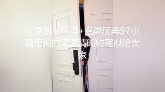 （原创）三指+道具玩弄97小骚母狗的骚逼清晰特写献给大家