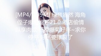 [MP4/ 299M] 绿意盎然 海角侄子爆肏嫂子21.0 酒店偷情纵享肉欲 狂操爆菊好疼~求你停停 好涨要撑裂了