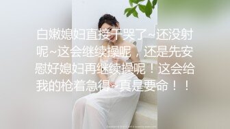 白嫩媳妇直接干哭了~还没射呢~这会继续操呢，还是先安慰好媳妇再继续操呢！这会给我的枪着急得~真是要命！！