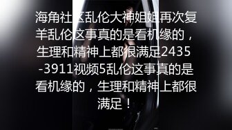 海角社区乱伦大神姐姐再次复羊乱伦这事真的是看机缘的，生理和精神上都很满足2435 -3911视频5乱伦这事真的是看机缘的，生理和精神上都很满足！