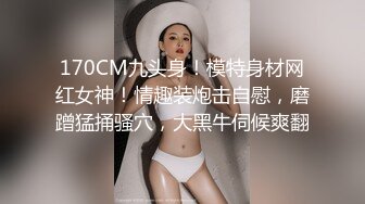 170CM九头身！模特身材网红女神！情趣装炮击自慰，磨蹭猛捅骚穴，大黑牛伺候爽翻