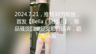 2024.7.21，推特30万粉丝，首发【Bella（贝拉）】，极品骚货口爆足交拍打玩弄，超清4K版