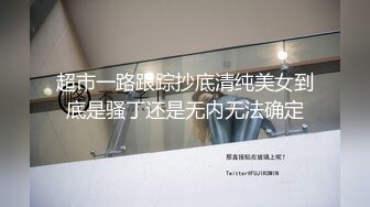 超市一路跟踪抄底清纯美女到底是骚丁还是无内无法确定