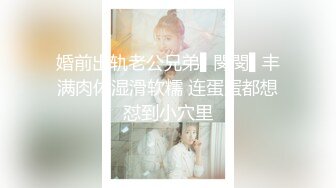 婚前出轨老公兄弟▌閔閔▌丰满肉体湿滑软糯 连蛋蛋都想怼到小穴里