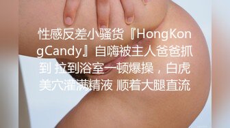 性感反差小骚货『HongKongCandy』自嗨被主人爸爸抓到 拉到浴室一顿爆操，白虎美穴灌满精液 顺着大腿直流