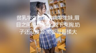 贫乳学生制服清纯学生妹,眉目之间纯情无比,脱下束胸,奶子还没发育,需要哥哥揉大