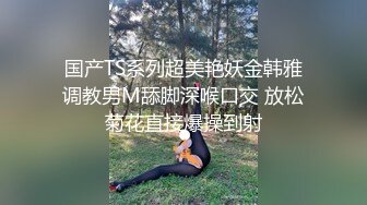 国产TS系列超美艳妖金韩雅调教男M舔脚深喉口交 放松菊花直接爆操到射